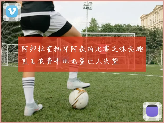阿邦拉霍批评阿森纳比赛乏味无趣直言浪费手机电量让人失望