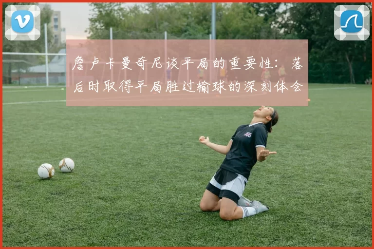 詹卢卡曼奇尼谈平局的重要性：落后时取得平局胜过输球的深刻体会