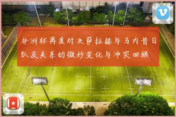 非洲杯再度对决萨拉赫与马内昔日队友关系的微妙变化与冲突回顾