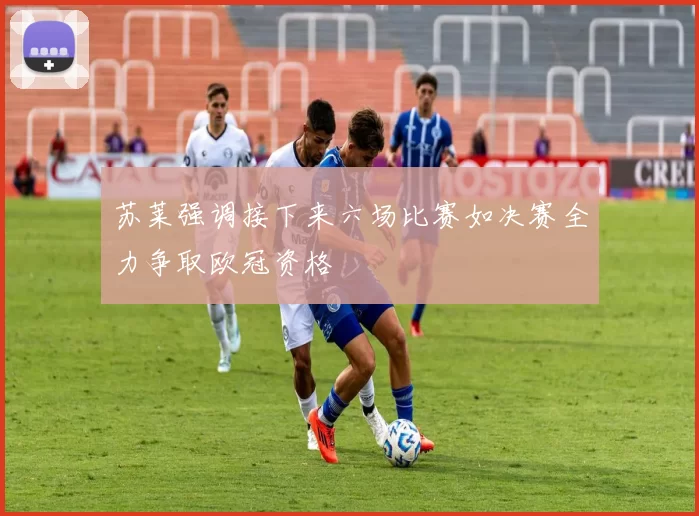 苏莱强调接下来六场比赛如决赛全力争取欧冠资格