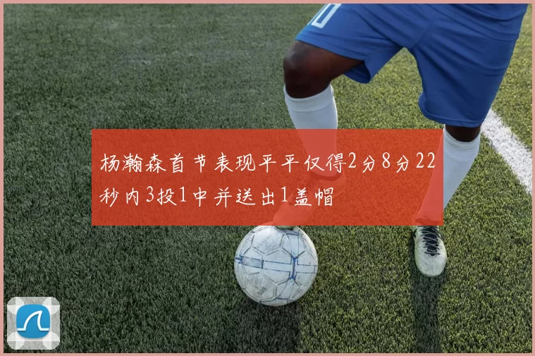 杨瀚森首节表现平平仅得2分8分22秒内3投1中并送出1盖帽