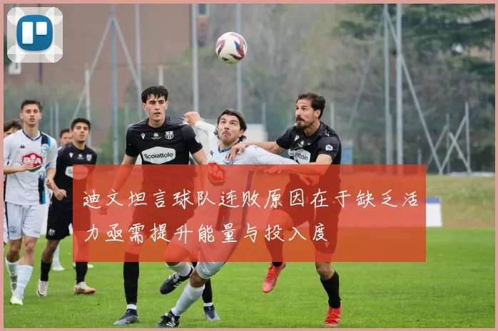 迪文坦言球队连败原因在于缺乏活力亟需提升能量与投入度