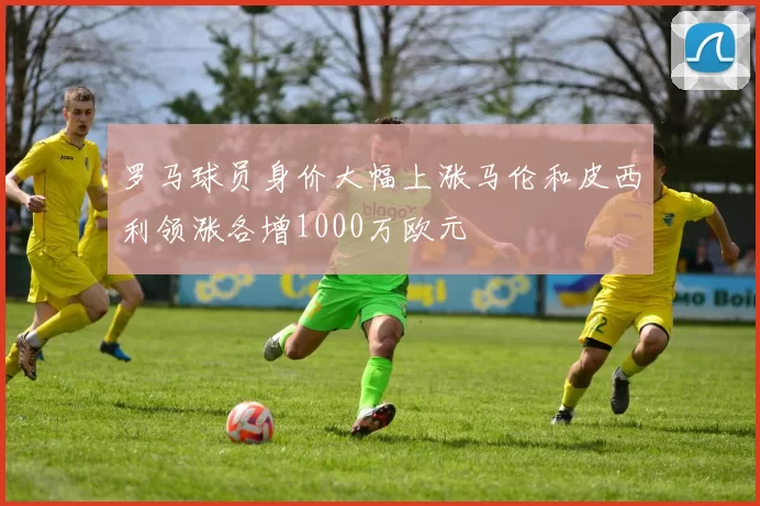 罗马球员身价大幅上涨马伦和皮西利领涨各增1000万欧元