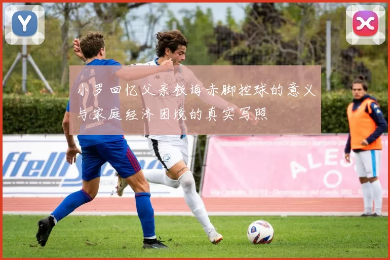 小罗回忆父亲教诲赤脚控球的意义与家庭经济困境的真实写照