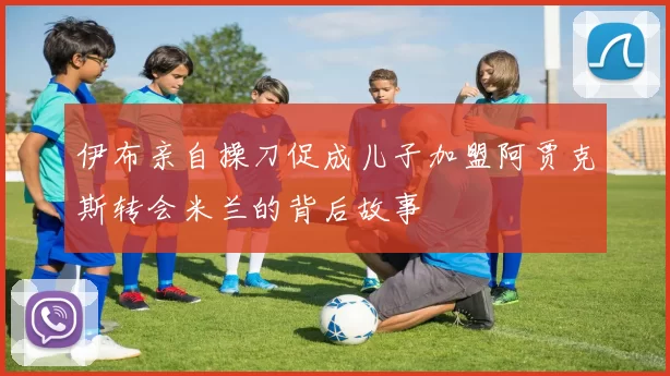伊布亲自操刀促成儿子加盟阿贾克斯转会米兰的背后故事