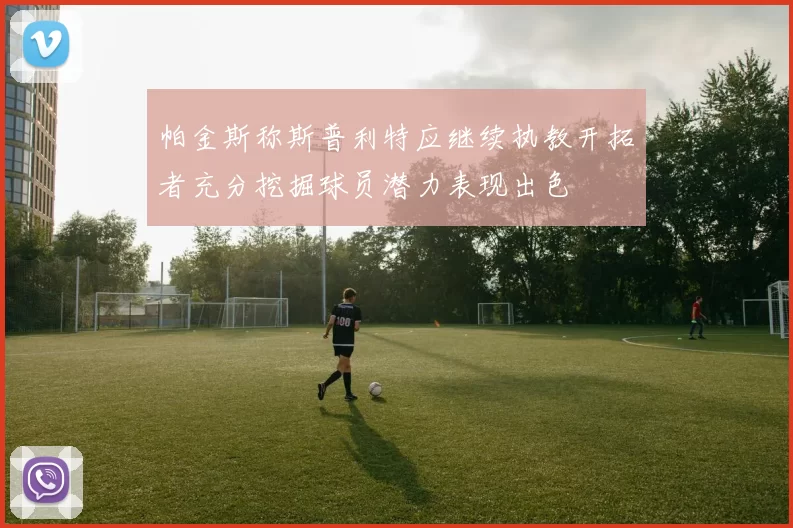帕金斯称斯普利特应继续执教开拓者充分挖掘球员潜力表现出色