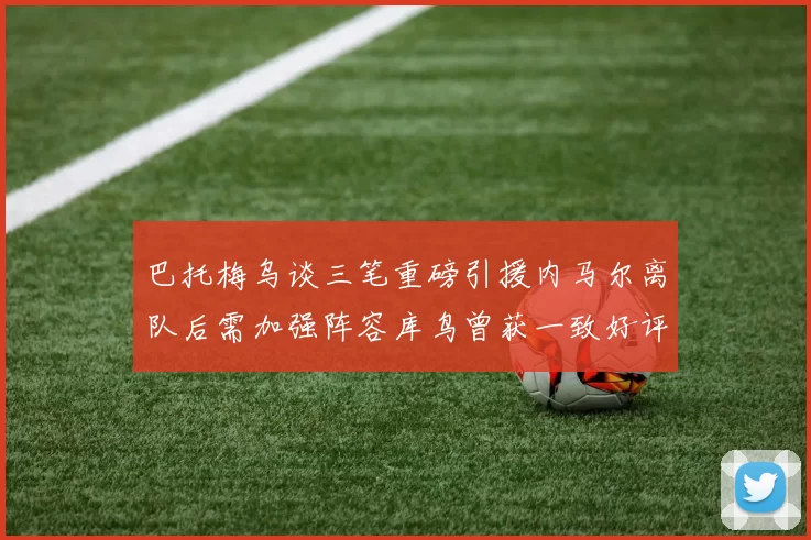 巴托梅乌谈三笔重磅引援内马尔离队后需加强阵容库鸟曾获一致好评