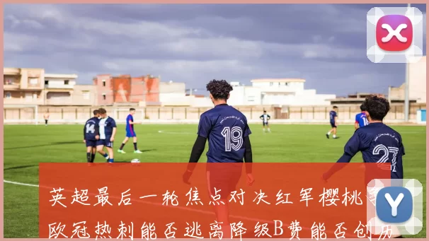 英超最后一轮焦点对决红军樱桃争欧冠热刺能否逃离降级B费能否创历史新高
