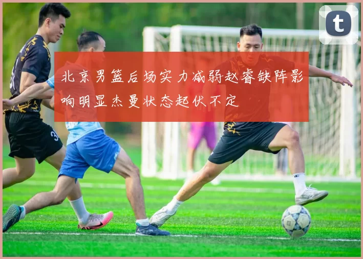 北京男篮后场实力减弱赵睿缺阵影响明显杰曼状态起伏不定