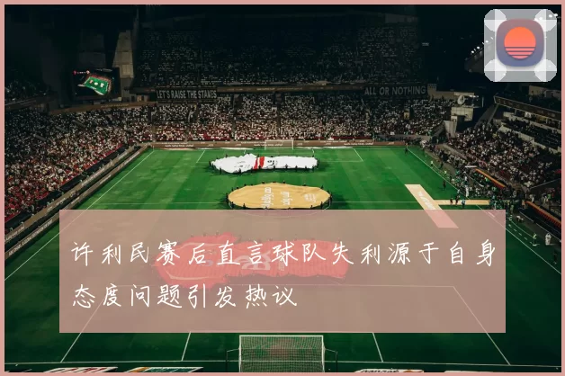 许利民赛后直言球队失利源于自身态度问题引发热议